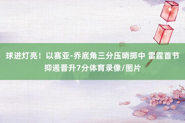 球进灯亮！以赛亚-乔底角三分压哨掷中 雷霆首节抑遏晋升7分体育录像/图片