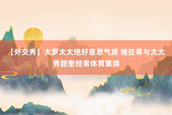 【外交秀】大罗太太绝好意思气质 维拉蒂与太太秀甜密经常体育集锦