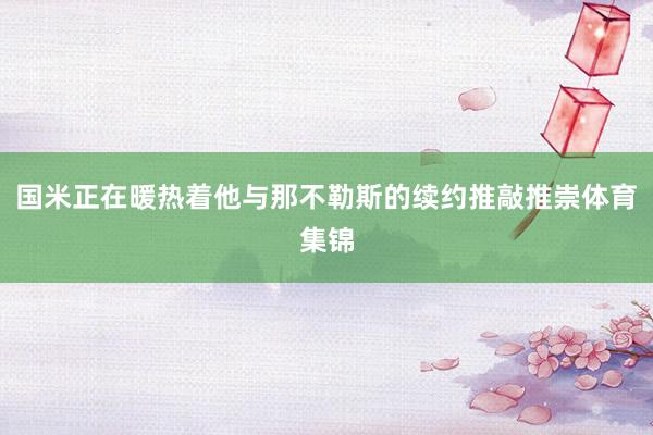 国米正在暖热着他与那不勒斯的续约推敲推崇体育集锦
