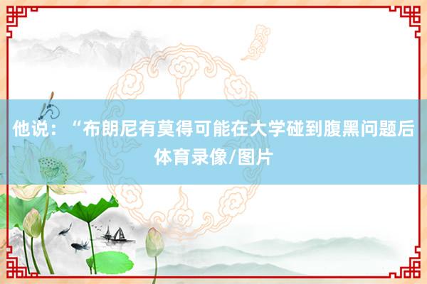 他说：“布朗尼有莫得可能在大学碰到腹黑问题后体育录像/图片