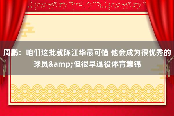 周鹏：咱们这批就陈江华最可惜 他会成为很优秀的球员&但很早退役体育集锦