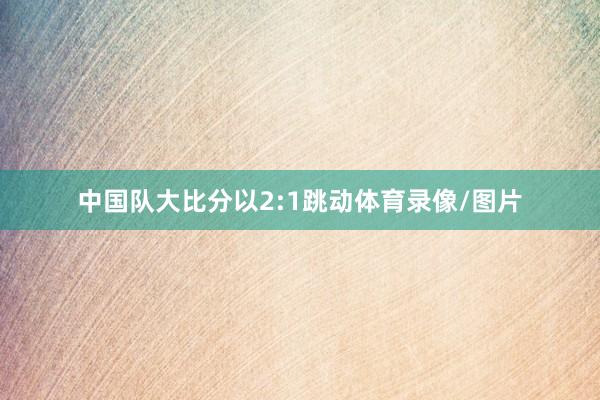 中国队大比分以2:1跳动体育录像/图片