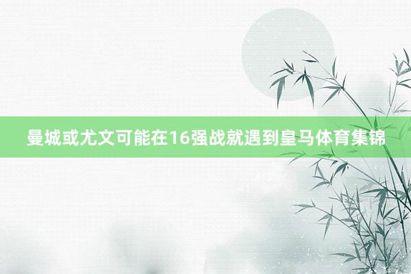 曼城或尤文可能在16强战就遇到皇马体育集锦