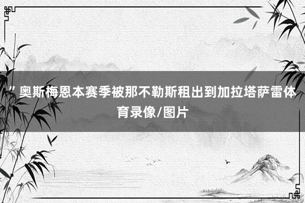 ” 奥斯梅恩本赛季被那不勒斯租出到加拉塔萨雷体育录像/图片