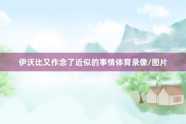 伊沃比又作念了近似的事情体育录像/图片