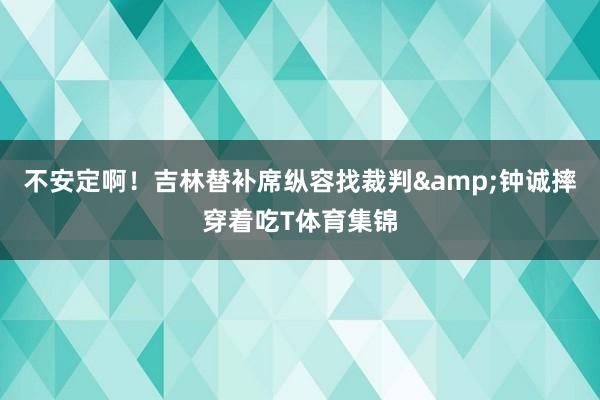 不安定啊！吉林替补席纵容找裁判&钟诚摔穿着吃T体育集锦