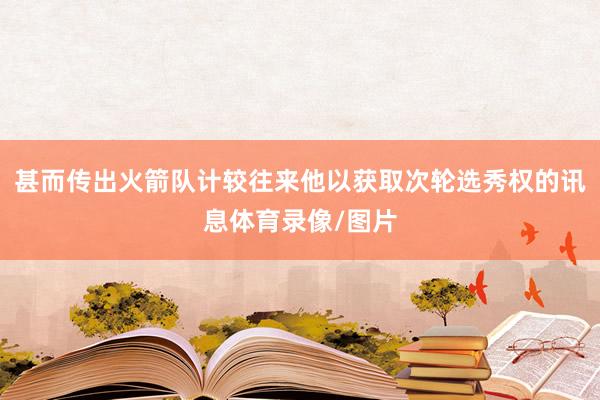 甚而传出火箭队计较往来他以获取次轮选秀权的讯息体育录像/图片