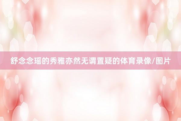 舒念念瑶的秀雅亦然无谓置疑的体育录像/图片