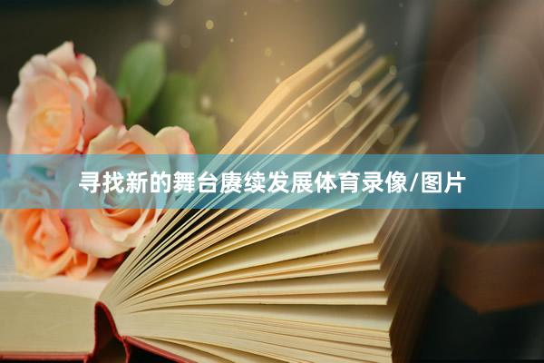 寻找新的舞台赓续发展体育录像/图片