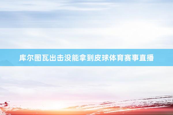 库尔图瓦出击没能拿到皮球体育赛事直播