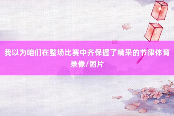 我以为咱们在整场比赛中齐保握了精采的节律体育录像/图片