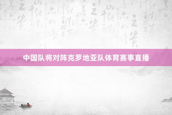 中国队将对阵克罗地亚队体育赛事直播