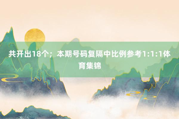 共开出18个；　　本期号码复隔中比例参考1:1:1体育集锦