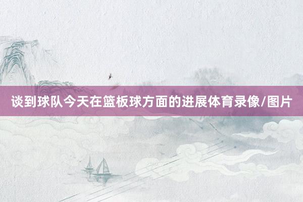谈到球队今天在篮板球方面的进展体育录像/图片