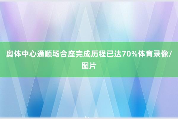 奥体中心通顺场合座完成历程已达70%体育录像/图片