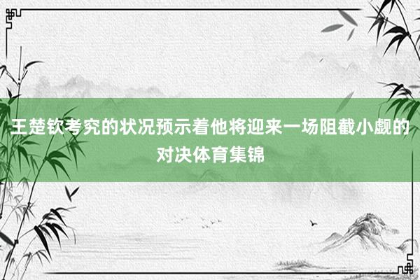 王楚钦考究的状况预示着他将迎来一场阻截小觑的对决体育集锦