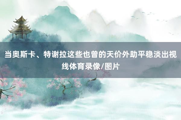 当奥斯卡、特谢拉这些也曾的天价外助平稳淡出视线体育录像/图片
