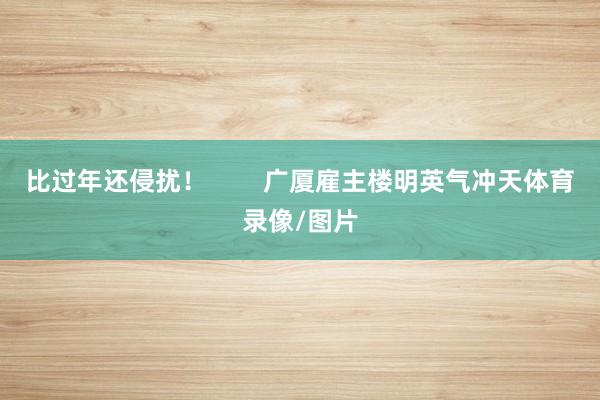 比过年还侵扰！        广厦雇主楼明英气冲天体育录像/图片
