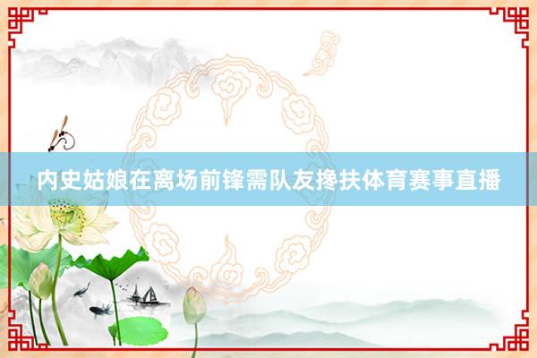 内史姑娘在离场前锋需队友搀扶体育赛事直播