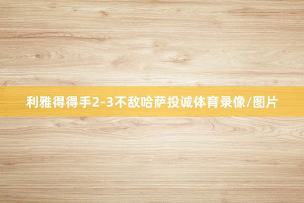 利雅得得手2-3不敌哈萨投诚体育录像/图片