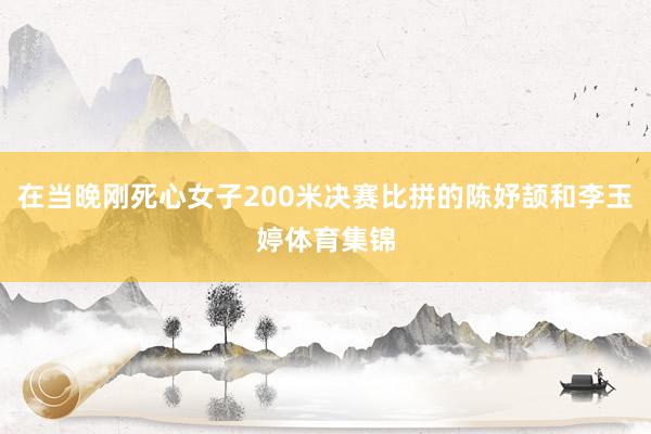 在当晚刚死心女子200米决赛比拼的陈妤颉和李玉婷体育集锦