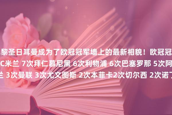 巴黎圣日耳曼成为了欧冠冠军墙上的最新相貌！欧冠冠军榜皇家马德里 15次AC米兰 7次拜仁慕尼黑 6次利物浦 6次巴塞罗那 5次阿贾克斯 4次海外米兰 3次曼联 3次尤文图斯 2次本菲卡2次切尔西 2次诺丁汉丛林 2次波尔图 2次巴黎圣日耳曼 1次多特蒙德 1次凯尔特东谈主 1次汉堡 1次布加勒斯特星 1次马赛 1次曼城 1次费耶诺德 1次阿斯顿维拉 1次埃因霍温 1次贝尔格莱德红星 1次体育录像/