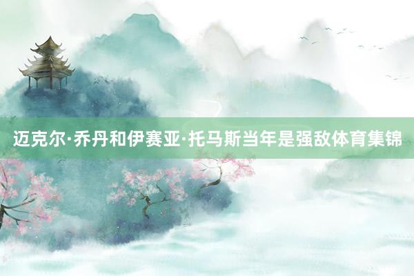 迈克尔·乔丹和伊赛亚·托马斯当年是强敌体育集锦