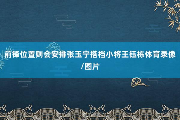 前锋位置则会安排张玉宁搭档小将王钰栋体育录像/图片