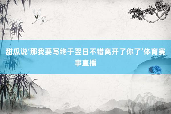 甜瓜说‘那我要写终于翌日不错离开了你了’体育赛事直播