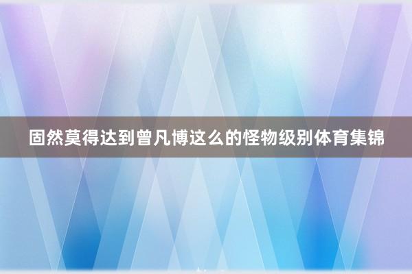 固然莫得达到曾凡博这么的怪物级别体育集锦