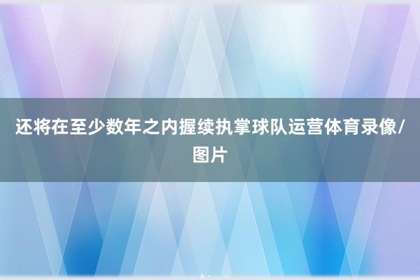 还将在至少数年之内握续执掌球队运营体育录像/图片