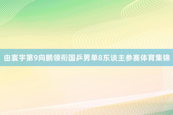 由寰宇第9向鹏领衔国乒男单8东谈主参赛体育集锦