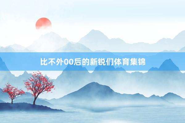 比不外00后的新锐们体育集锦