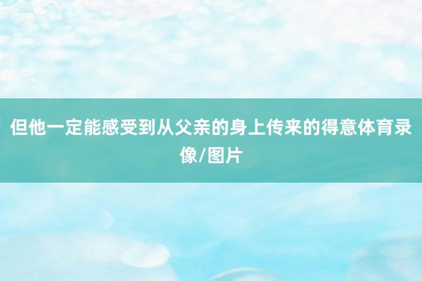 但他一定能感受到从父亲的身上传来的得意体育录像/图片