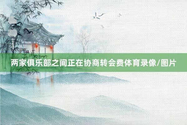 两家俱乐部之间正在协商转会费体育录像/图片