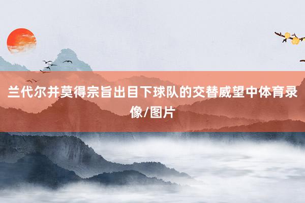 兰代尔并莫得宗旨出目下球队的交替威望中体育录像/图片