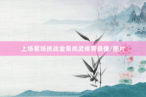 上场客场挑战金泉尚武体育录像/图片
