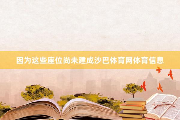 因为这些座位尚未建成沙巴体育网体育信息