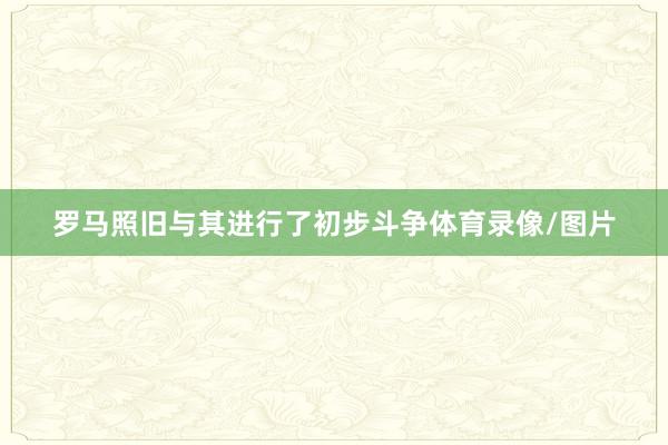 罗马照旧与其进行了初步斗争体育录像/图片
