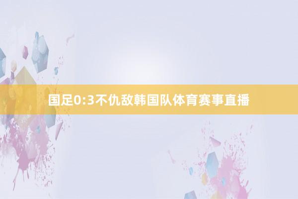 国足0:3不仇敌韩国队体育赛事直播
