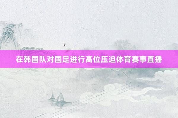 在韩国队对国足进行高位压迫体育赛事直播