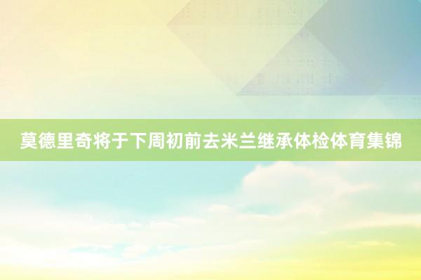 莫德里奇将于下周初前去米兰继承体检体育集锦