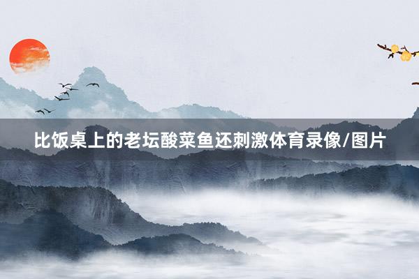 比饭桌上的老坛酸菜鱼还刺激体育录像/图片