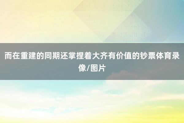 而在重建的同期还掌捏着大齐有价值的钞票体育录像/图片
