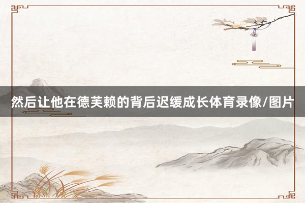然后让他在德芙赖的背后迟缓成长体育录像/图片