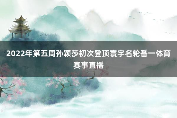 2022年第五周孙颖莎初次登顶寰宇名轮番一体育赛事直播
