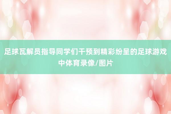 足球瓦解员指导同学们干预到精彩纷呈的足球游戏中体育录像/图片