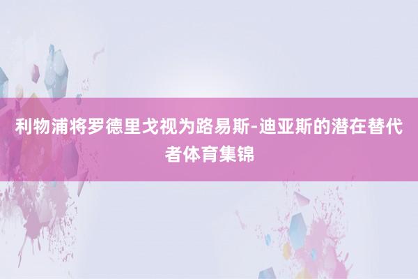 利物浦将罗德里戈视为路易斯-迪亚斯的潜在替代者体育集锦