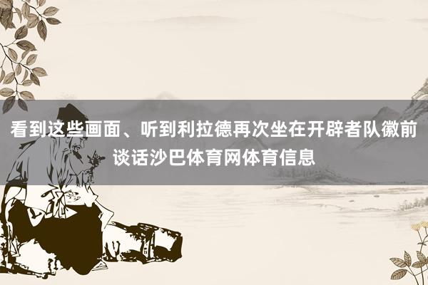 看到这些画面、听到利拉德再次坐在开辟者队徽前谈话沙巴体育网体育信息