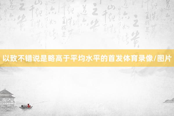 以致不错说是略高于平均水平的首发体育录像/图片